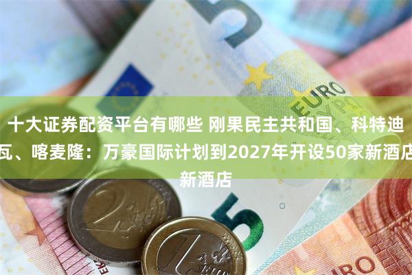 十大证券配资平台有哪些 刚果民主共和国、科特迪瓦、喀麦隆：万豪国际计划到2027年开设50家新酒店