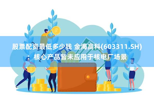 股票配资最低多少钱 金海高科(603311.SH)：核心产品暂未应用于核电厂场景
