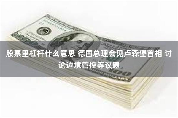 股票里杠杆什么意思 德国总理会见卢森堡首相 讨论边境管控等议题