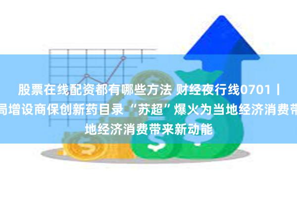 股票在线配资都有哪些方法 财经夜行线0701丨国家医保局增设商保创新药目录 “苏超”爆火为当地经济消费带来新动能