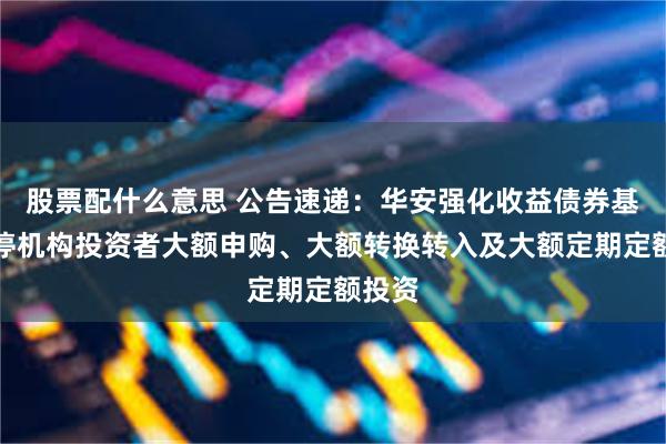 股票配什么意思 公告速递：华安强化收益债券基金暂停机构投资者大额申购、大额转换转入及大额定期定额投资