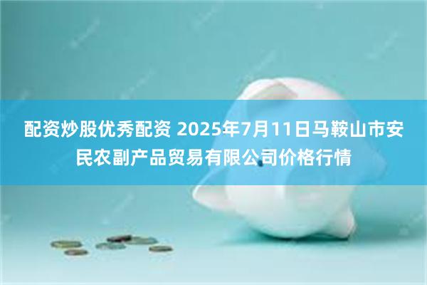 配资炒股优秀配资 2025年7月11日马鞍山市安民农副产品贸易有限公司价格行情