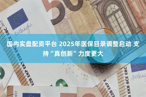 国内实盘配资平台 2025年医保目录调整启动 支持“真创新”力度更大