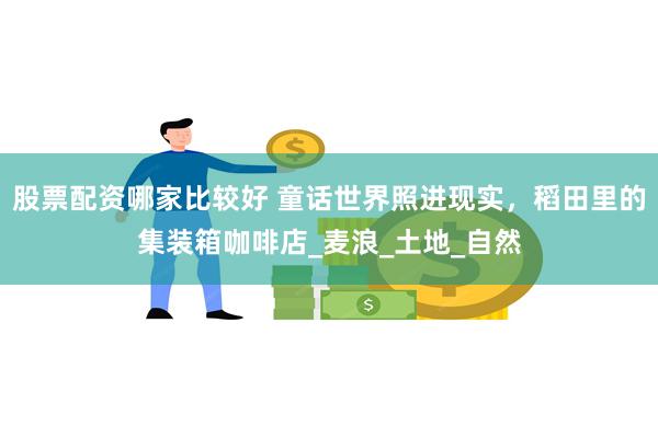股票配资哪家比较好 童话世界照进现实，稻田里的集装箱咖啡店_麦浪_土地_自然