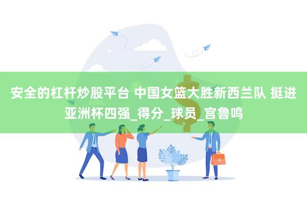 安全的杠杆炒股平台 中国女篮大胜新西兰队 挺进亚洲杯四强_得分_球员_宫鲁鸣
