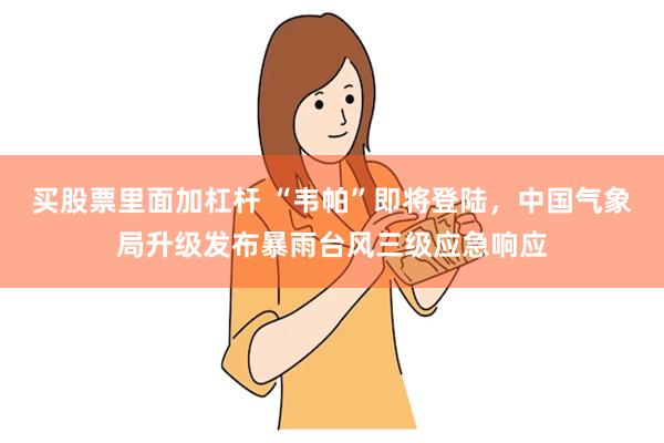 买股票里面加杠杆 “韦帕”即将登陆，中国气象局升级发布暴雨台风三级应急响应