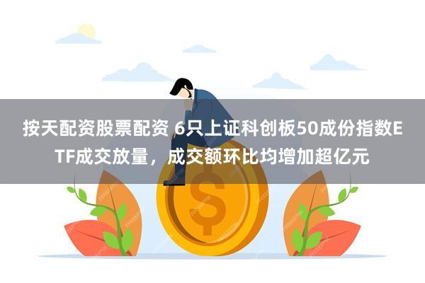 按天配资股票配资 6只上证科创板50成份指数ETF成交放量，成交额环比均增加超亿元