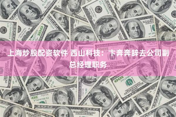 上海炒股配资软件 西山科技：卞奔奔辞去公司副总经理职务