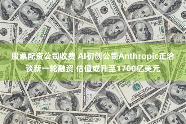 股票配资公司收费 AI初创公司Anthropic正洽谈新一轮融资 估值或升至1700亿美元