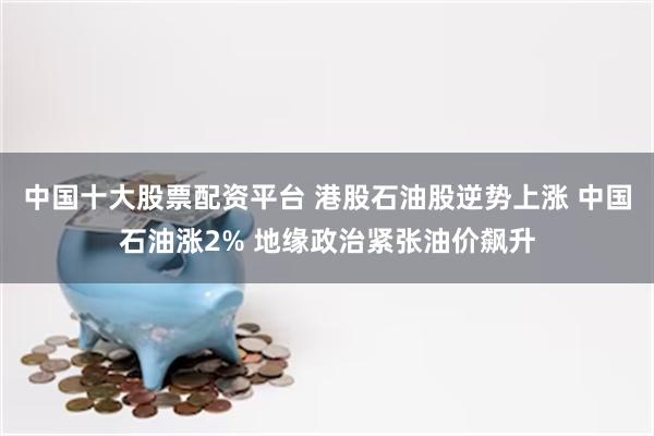 中国十大股票配资平台 港股石油股逆势上涨 中国石油涨2% 地缘政治紧张油价飙升