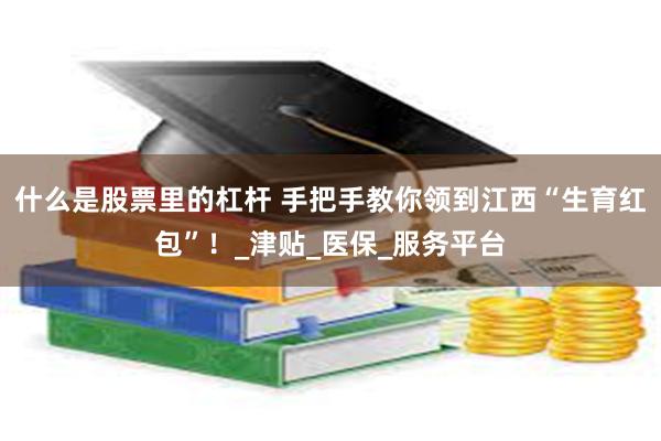什么是股票里的杠杆 手把手教你领到江西“生育红包”！_津贴_医保_服务平台