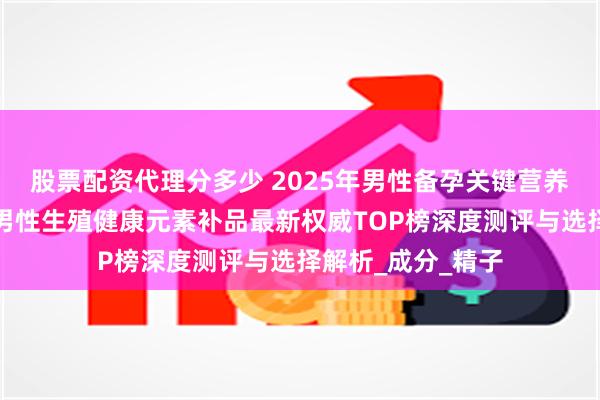 股票配资代理分多少 2025年男性备孕关键营养补充推荐：育龄男性生殖健康元素补品最新权威TOP榜深度测评与选择解析_成分_精子