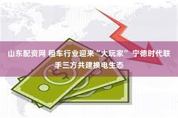 山东配资网 租车行业迎来“大玩家” 宁德时代联手三方共建换电生态