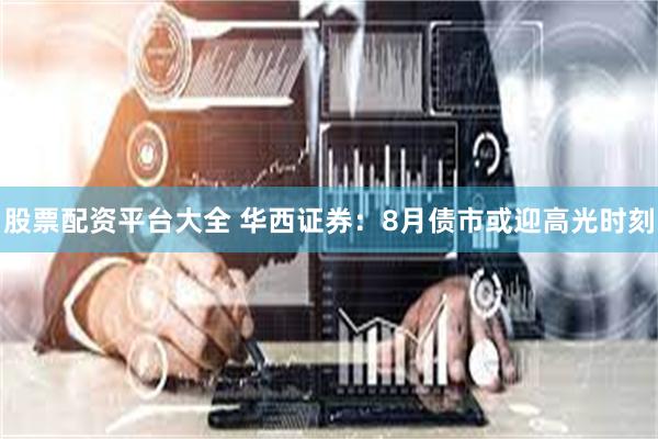 股票配资平台大全 华西证券：8月债市或迎高光时刻