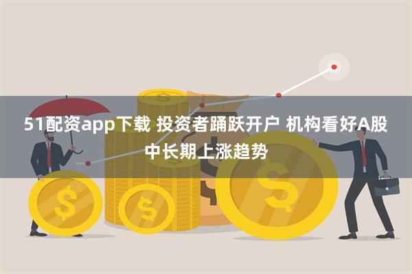 51配资app下载 投资者踊跃开户 机构看好A股中长期上涨趋势