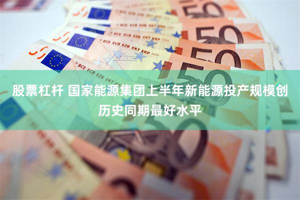 股票杠杆 国家能源集团上半年新能源投产规模创历史同期最好水平