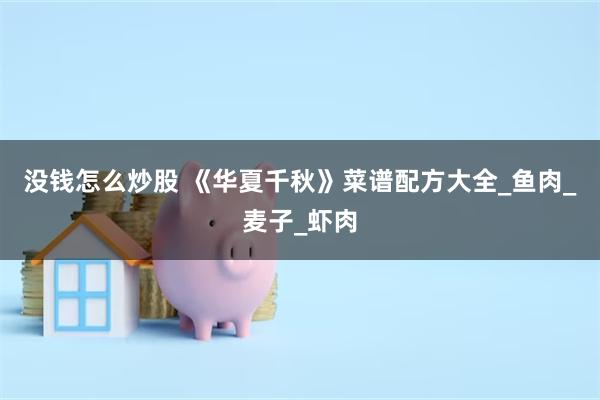 没钱怎么炒股 《华夏千秋》菜谱配方大全_鱼肉_麦子_虾肉