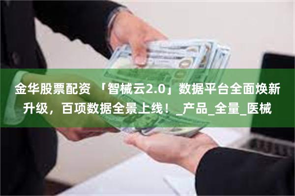 金华股票配资 「智械云2.0」数据平台全面焕新升级，百项数据全景上线！_产品_全量_医械