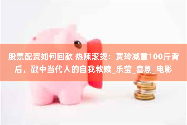 股票配资如何回款 热辣滚烫：贾玲减重100斤背后，戳中当代人的自我救赎_乐莹_喜剧_电影