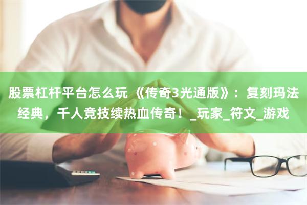 股票杠杆平台怎么玩 《传奇3光通版》：复刻玛法经典，千人竞技续热血传奇！_玩家_符文_游戏