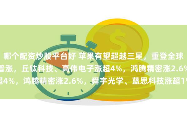 哪个配资炒股平台好 苹果有望超越三星,重登全球手机销冠!苹果概念股普涨,丘钛科技、高伟电子涨超4%,鸿腾精密涨2.6%,舜宇光学、蓝思科技涨超1%