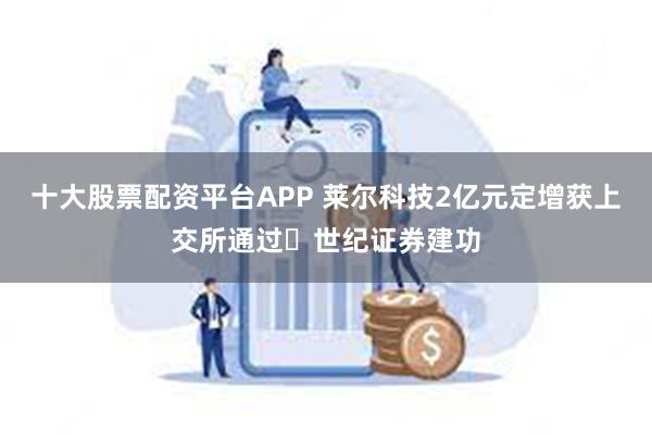 十大股票配资平台APP 莱尔科技2亿元定增获上交所通过 世纪证券建功