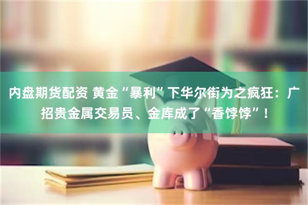 内盘期货配资 黄金“暴利”下华尔街为之疯狂：广招贵金属交易员、金库成了“香饽饽”！
