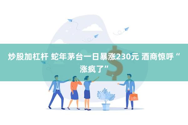 炒股加杠杆 蛇年茅台一日暴涨230元 酒商惊呼“涨疯了”